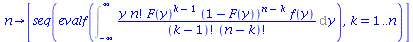 proc (n) options operator, arrow; [seq(evalf(Int(`/`(`*`(y, `*`(factorial(n), `*`(`^`(F(y), `+`(k, `-`(1))), `*`(`^`(`+`(1, `-`(F(y))), `+`(n, `-`(k))), `*`(f(y)))))), `*`(factorial(`+`(k, `-`(1))), `...